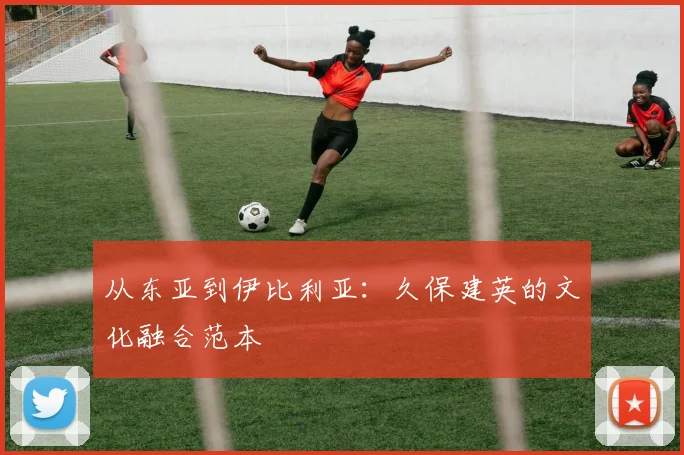 从东亚到伊比利亚：久保建英的文化融合范本