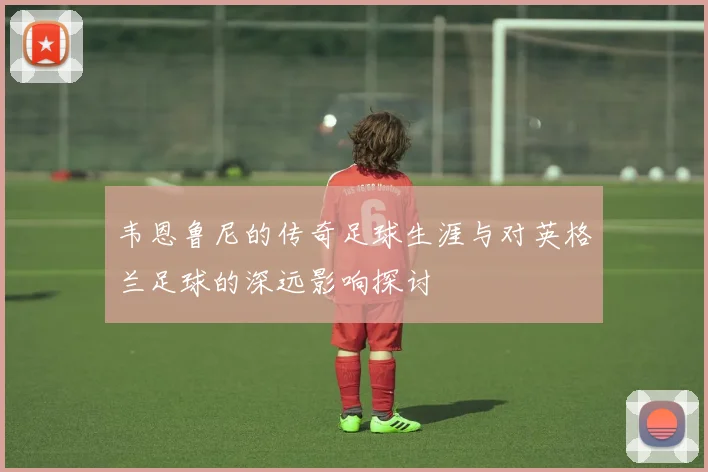 韦恩鲁尼的传奇足球生涯与对英格兰足球的深远影响探讨