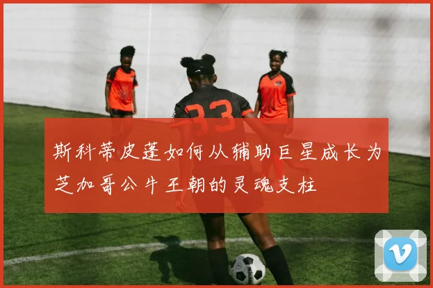 斯科蒂皮蓬如何从辅助巨星成长为芝加哥公牛王朝的灵魂支柱