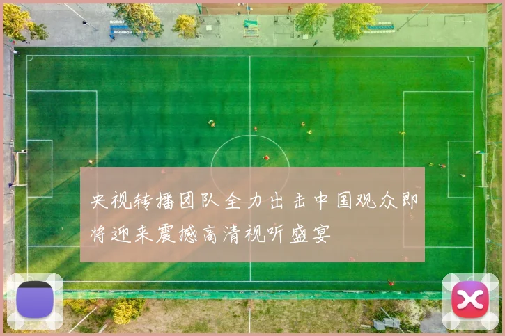 央视转播团队全力出击中国观众即将迎来震撼高清视听盛宴