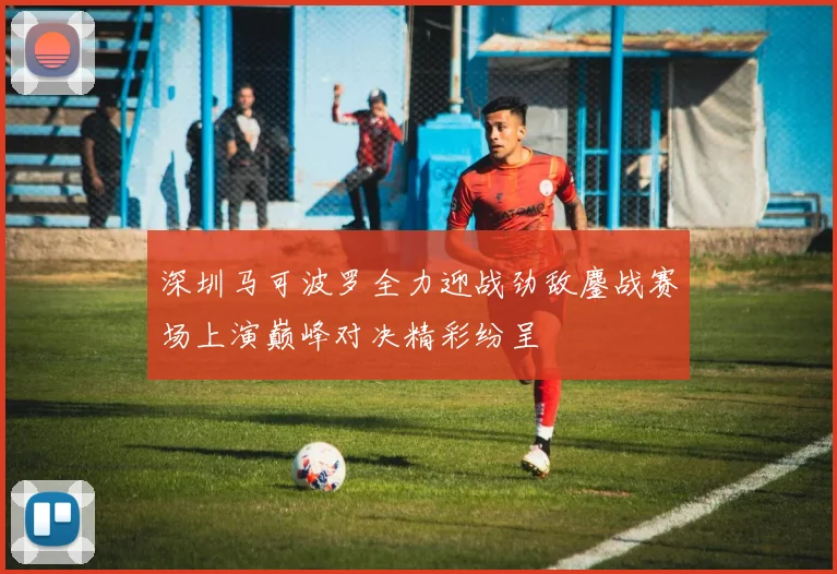 深圳马可波罗全力迎战劲敌鏖战赛场上演巅峰对决精彩纷呈
