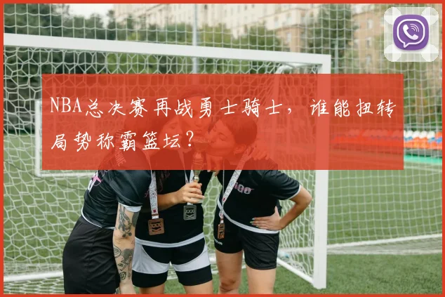 NBA总决赛再战勇士骑士，谁能扭转局势称霸篮坛？