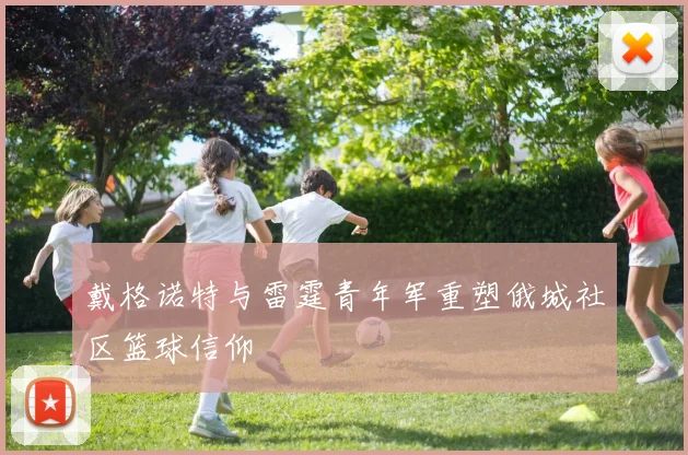 戴格诺特与雷霆青年军重塑俄城社区篮球信仰