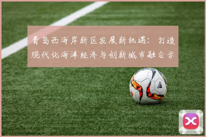 青岛西海岸新区发展新机遇：打造现代化海洋经济与创新城市融合示范区