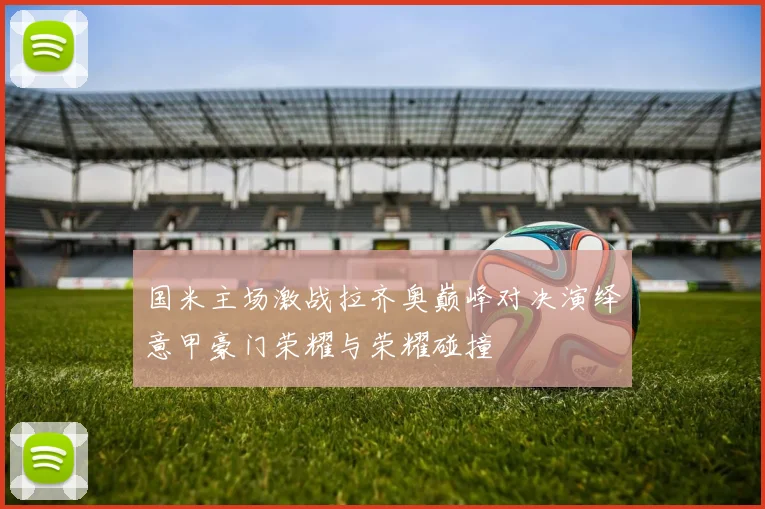 国米主场激战拉齐奥巅峰对决演绎意甲豪门荣耀与荣耀碰撞