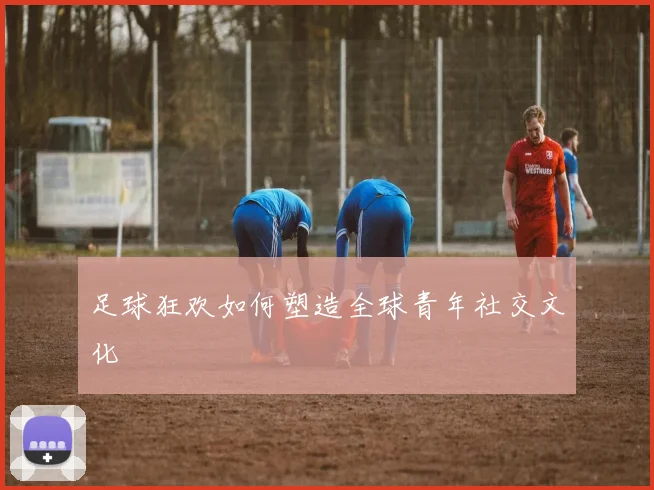 足球狂欢如何塑造全球青年社交文化