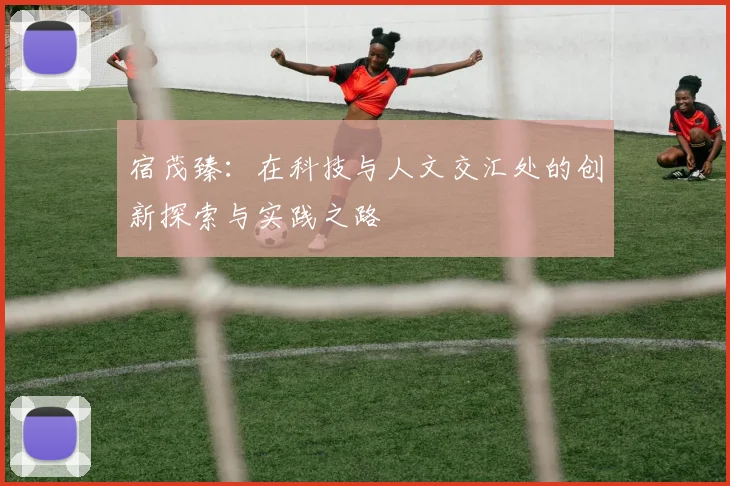 宿茂臻：在科技与人文交汇处的创新探索与实践之路