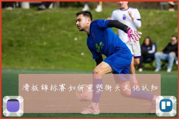 滑板锦标赛如何重塑街头文化认知