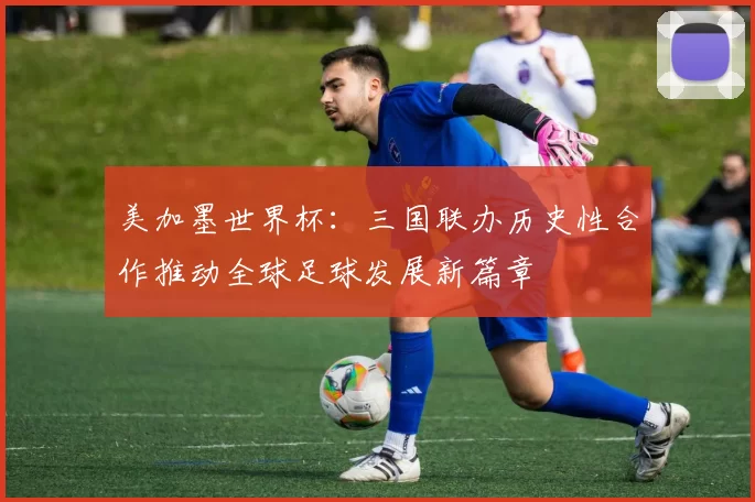 美加墨世界杯：三国联办历史性合作推动全球足球发展新篇章